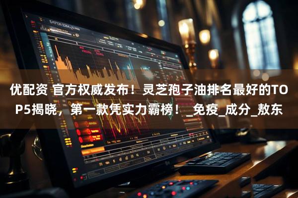 优配资 官方权威发布！灵芝孢子油排名最好的TOP5揭晓，第一款凭实力霸榜！_免疫_成分_敖东