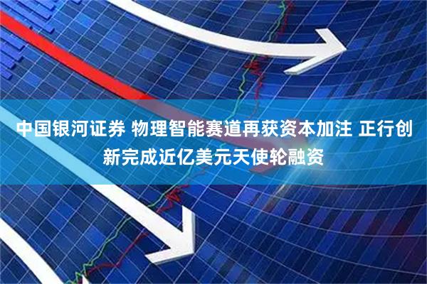 中国银河证券 物理智能赛道再获资本加注 正行创新完成近亿美元天使轮融资