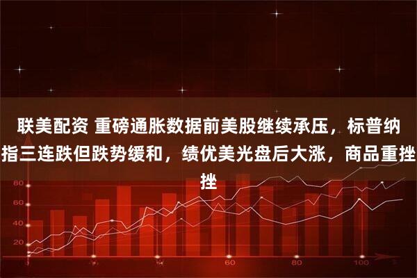 联美配资 重磅通胀数据前美股继续承压，标普纳指三连跌但跌势缓和，绩优美光盘后大涨，商品重挫