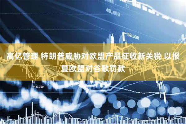 高亿管理 特朗普威胁对欧盟产品征收新关税 以报复欧盟对谷歌罚款