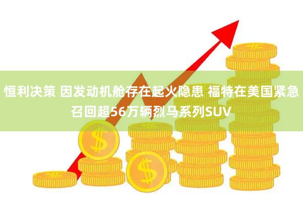 恒利决策 因发动机舱存在起火隐患 福特在美国紧急召回超56万辆烈马系列SUV