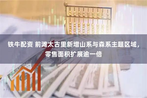 铁牛配资 前滩太古里新增山系与森系主题区域，零售面积扩展逾一倍