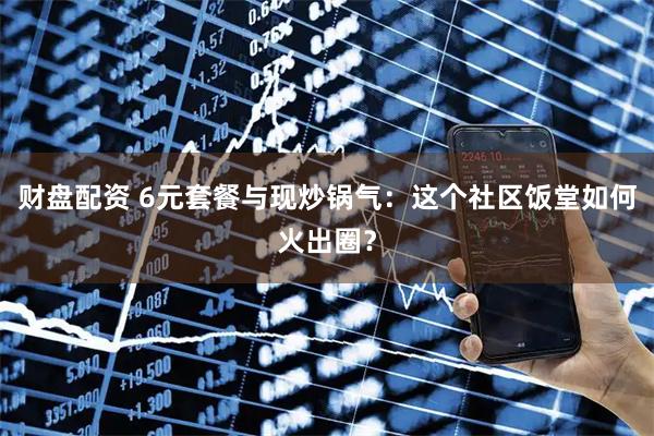 财盘配资 6元套餐与现炒锅气：这个社区饭堂如何火出圈？