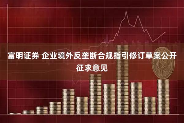 富明证券 企业境外反垄断合规指引修订草案公开征求意见