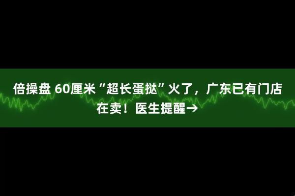 倍操盘 60厘米“超长蛋挞”火了，广东已有门店在卖！医生提醒→